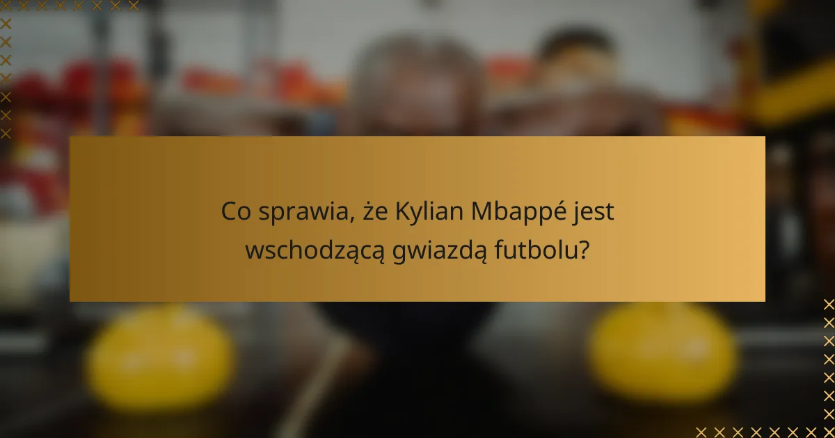 Co sprawia, że Kylian Mbappé jest wschodzącą gwiazdą futbolu?