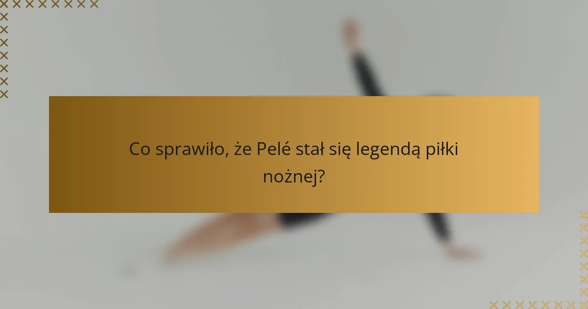Co sprawiło, że Pelé stał się legendą piłki nożnej?