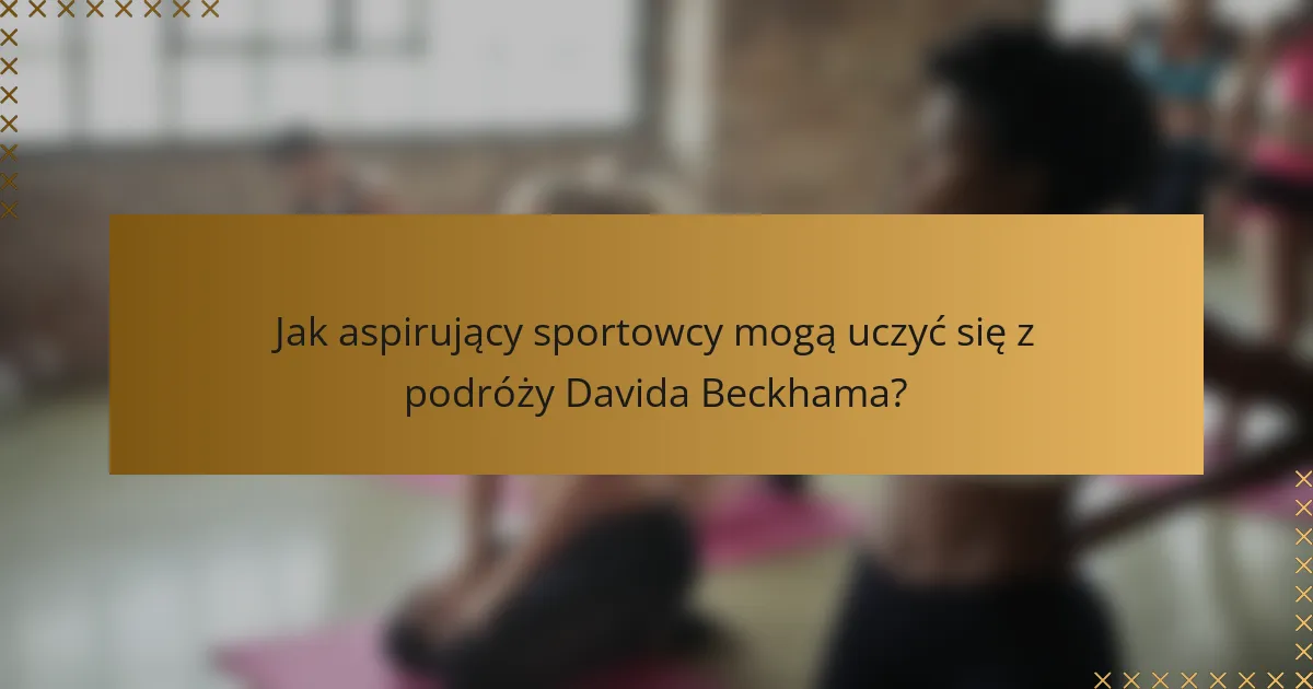 Jak aspirujący sportowcy mogą uczyć się z podróży Davida Beckhama?