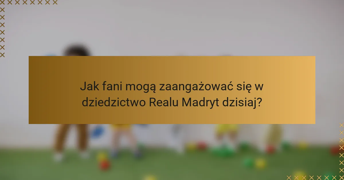 Jak fani mogą zaangażować się w dziedzictwo Realu Madryt dzisiaj?