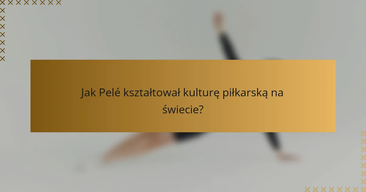 Jak Pelé kształtował kulturę piłkarską na świecie?
