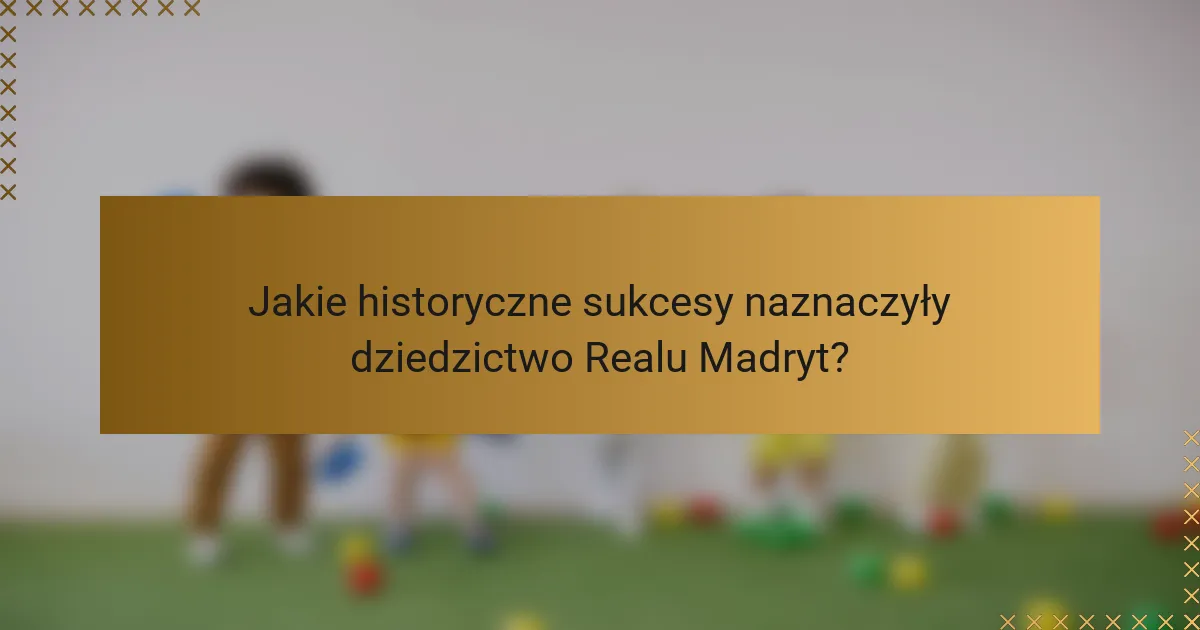 Jakie historyczne sukcesy naznaczyły dziedzictwo Realu Madryt?