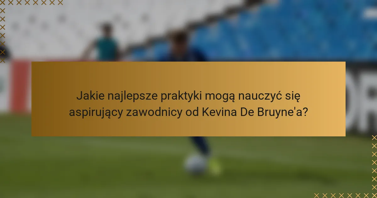 Jakie najlepsze praktyki mogą nauczyć się aspirujący zawodnicy od Kevina De Bruyne'a?
