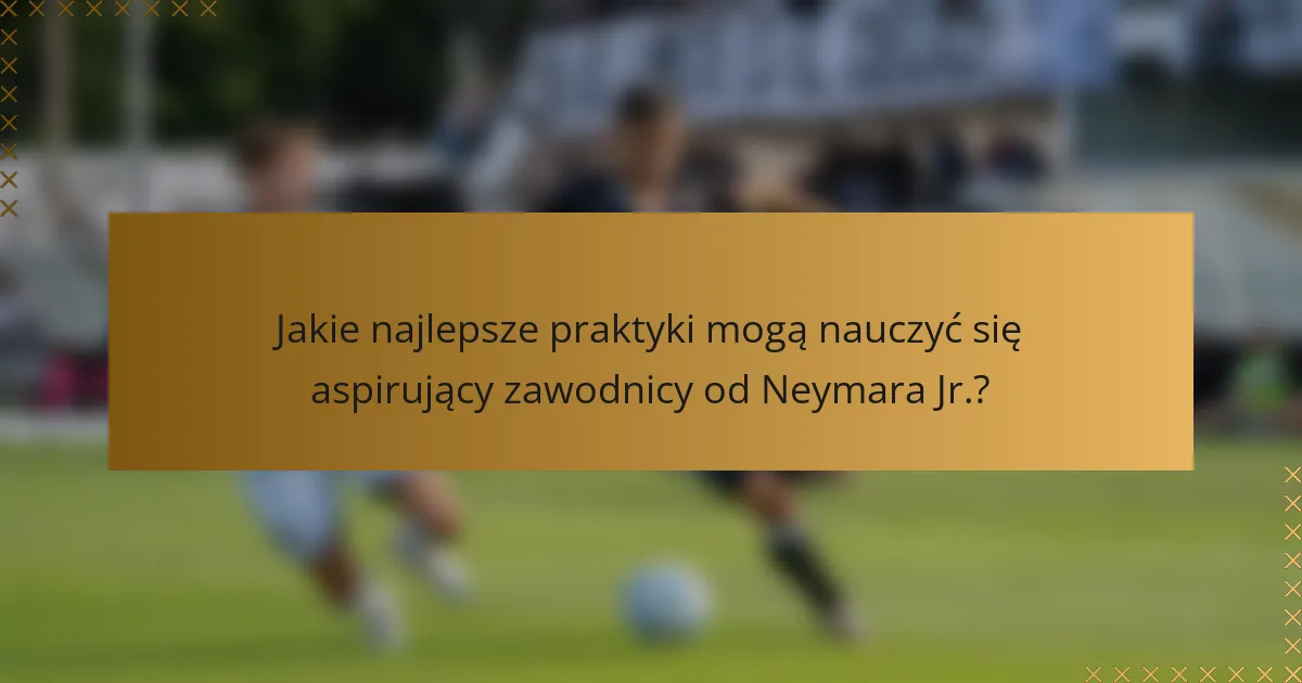 Jakie najlepsze praktyki mogą nauczyć się aspirujący zawodnicy od Neymara Jr.?