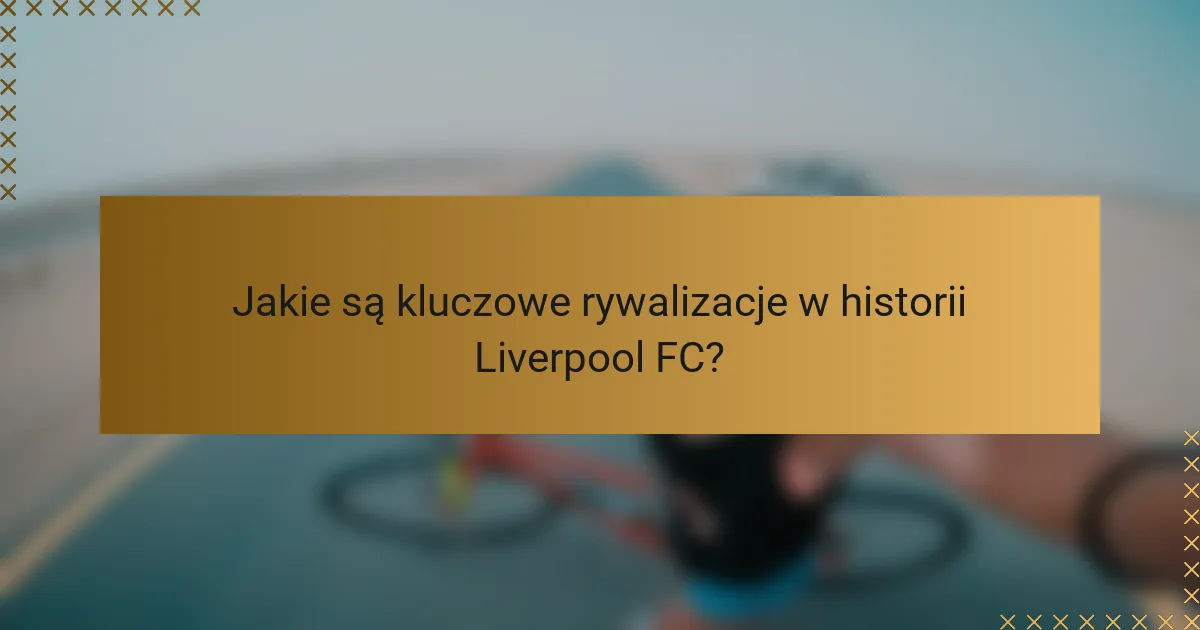 Jakie są kluczowe rywalizacje w historii Liverpool FC?