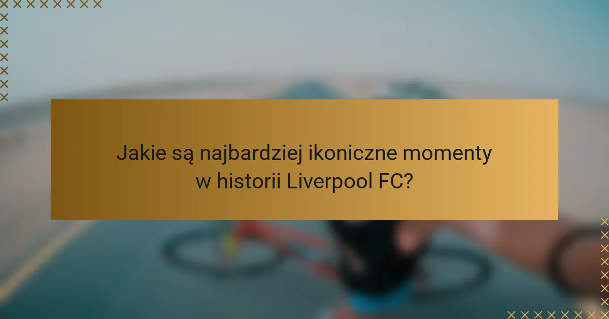 Jakie są najbardziej ikoniczne momenty w historii Liverpool FC?