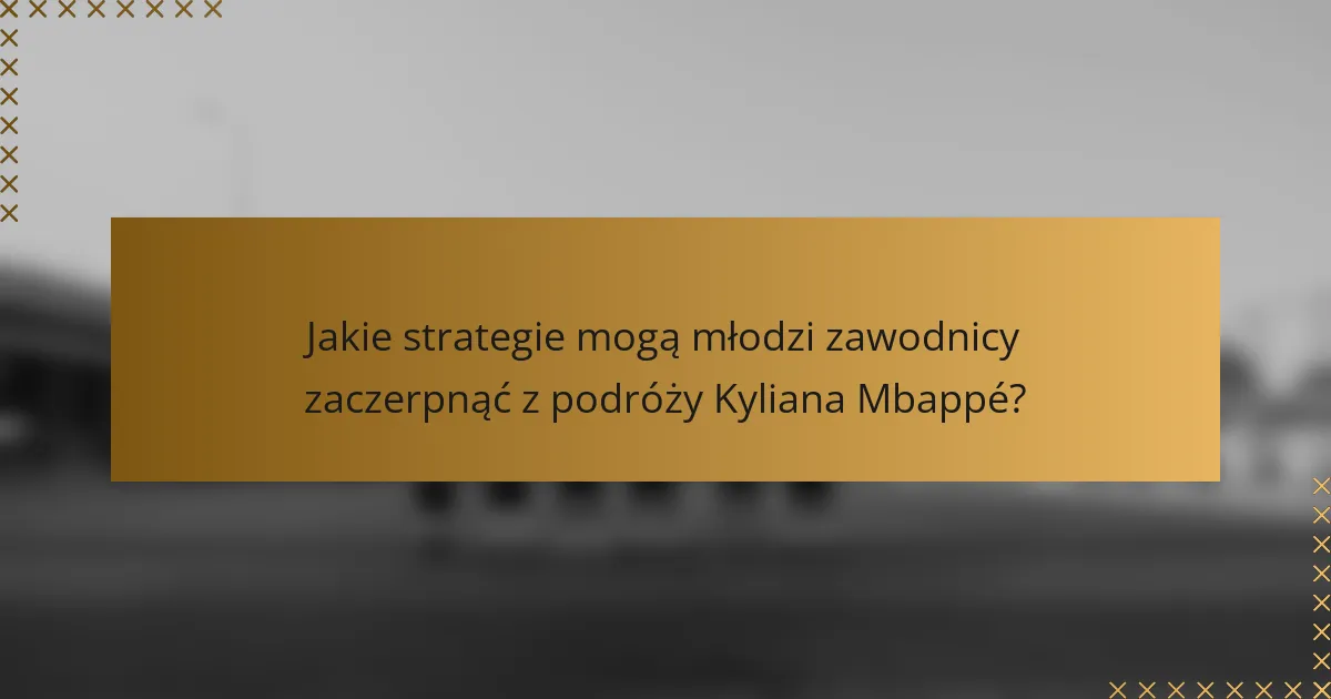 Jakie strategie mogą młodzi zawodnicy zaczerpnąć z podróży Kyliana Mbappé?