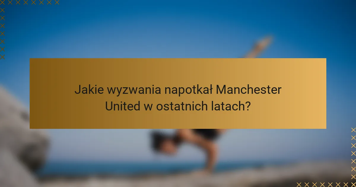 Jakie wyzwania napotkał Manchester United w ostatnich latach?