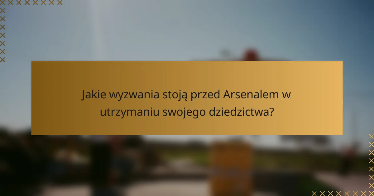 Jakie wyzwania stoją przed Arsenalem w utrzymaniu swojego dziedzictwa?